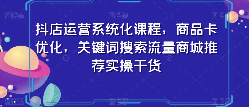 抖店运营系统化课程，商品卡优化，关键词搜索流量商城推荐实操干货-学习资源库
