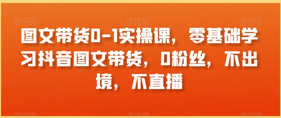 图文带货0-1实操课，零基础学习抖音图文带货，0粉丝，不出境，不直播-学习资源库