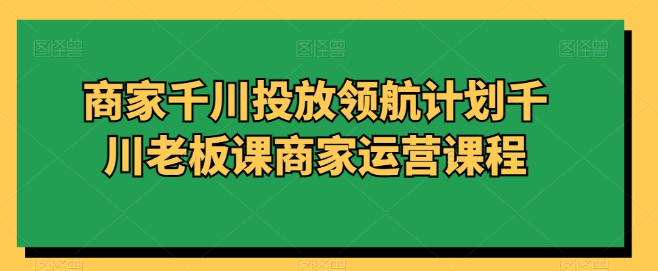 商家千川投放领航计划千川老板课商家运营课程-学习资源库
