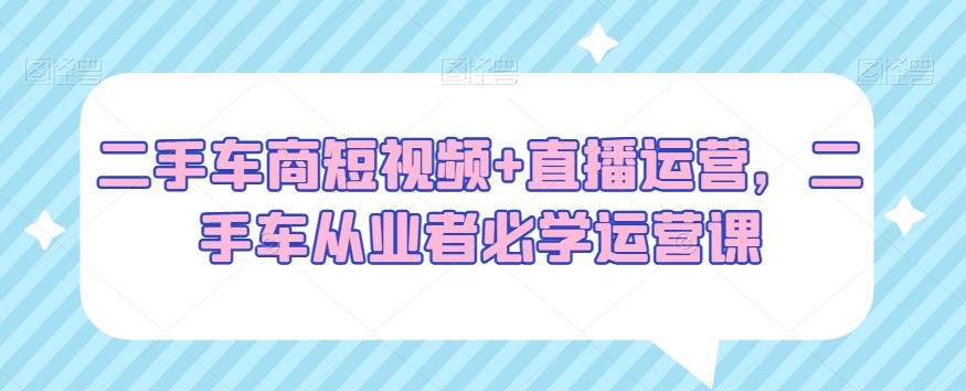 二手车商短视频+直播运营，二手车从业者必学运营课-学习资源库