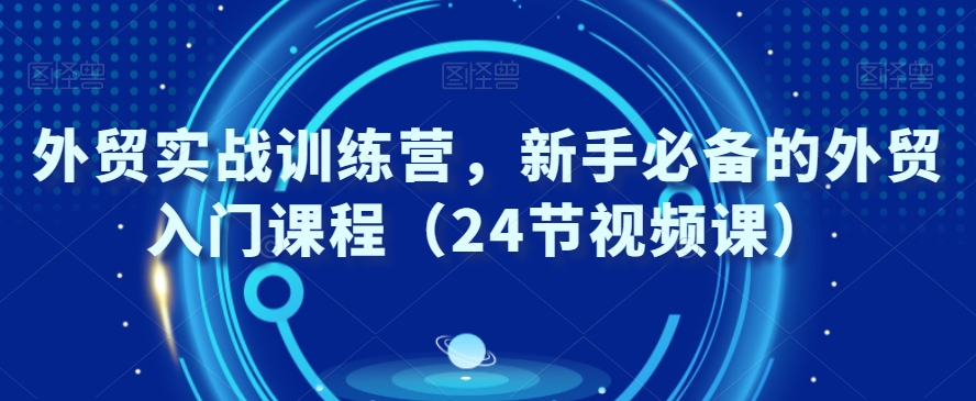 外贸实战训练营，新手必备的外贸入门课程（24节视频课）-学习资源库
