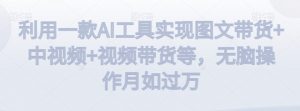 利用一款AI工具实现图文带货+中视频+视频带货等,无脑操作月如过万【揭秘】-学习资源库
