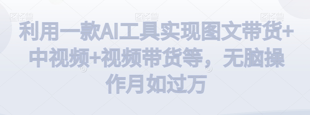 利用一款AI工具实现图文带货+中视频+视频带货等，无脑操作月如过万【揭秘】-学习资源库