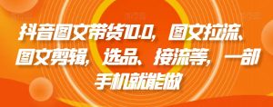 抖音图文带货10.0,图文拉流、图文剪辑,选品、接流等,一部手机就能做-学习资源库