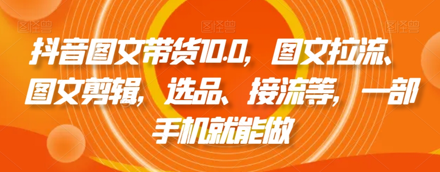 抖音图文带货10.0，图文拉流、图文剪辑，选品、接流等，一部手机就能做-学习资源库