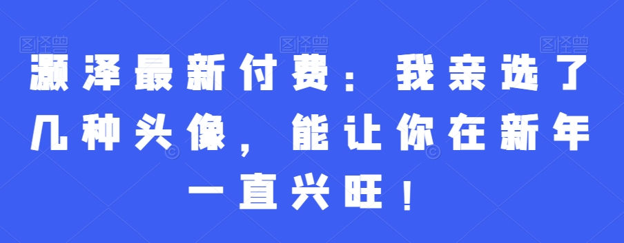 灏泽最新付费：我亲选了几种头像，能让你在新年一直兴旺！-学习资源库
