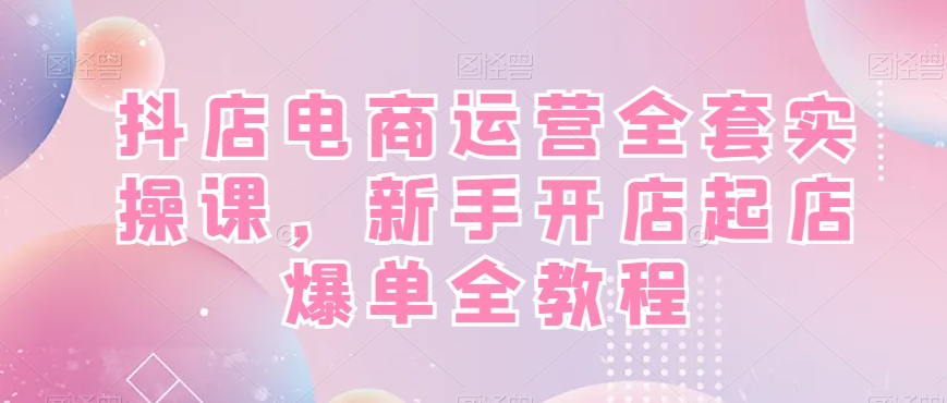抖店电商运营全套实操课，新手开店起店爆单全教程-学习资源库