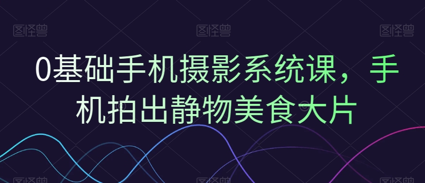 0基础手机摄影系统课，手机拍出静物美食大片-学习资源库
