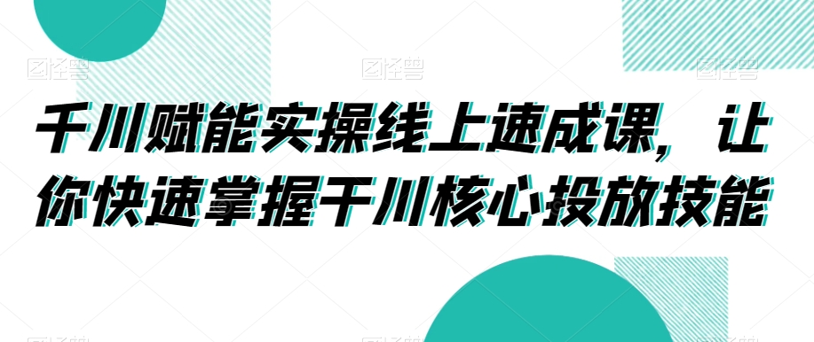 千川赋能实操线上速成课，让你快速掌握干川核心投放技能-学习资源库