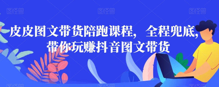 皮皮图文带货陪跑课程，全程兜底，带你玩赚抖音图文带货-学习资源库