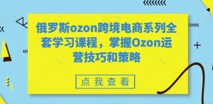 俄罗斯ozon跨境电商系列全套学习课程,掌握Ozon运营技巧和策略-学习资源库