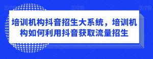 培训机构抖音招生大系统,培训机构如何利用抖音获取流量招生-学习资源库