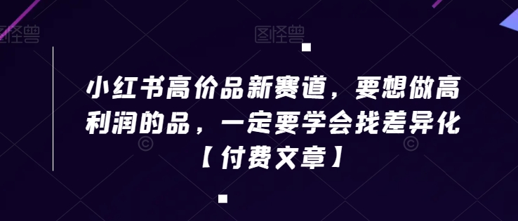 小红书高价品新赛道，要想做高利润的品，一定要学会找差异化【付费文章】-学习资源库