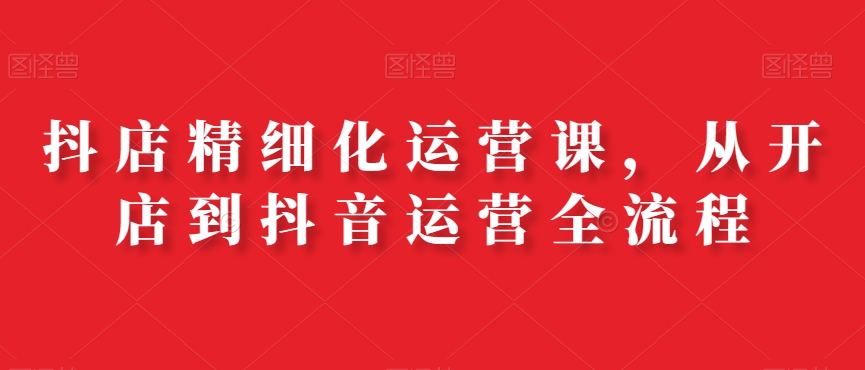 抖店精细化运营课，从开店到抖音运营全流程-学习资源库