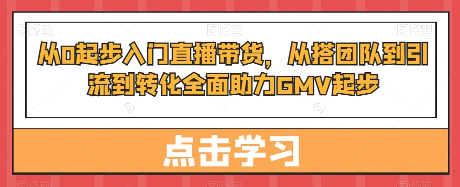 从0起步入门直播带货，​从搭团队到引流到转化全面助力GMV起步-学习资源库