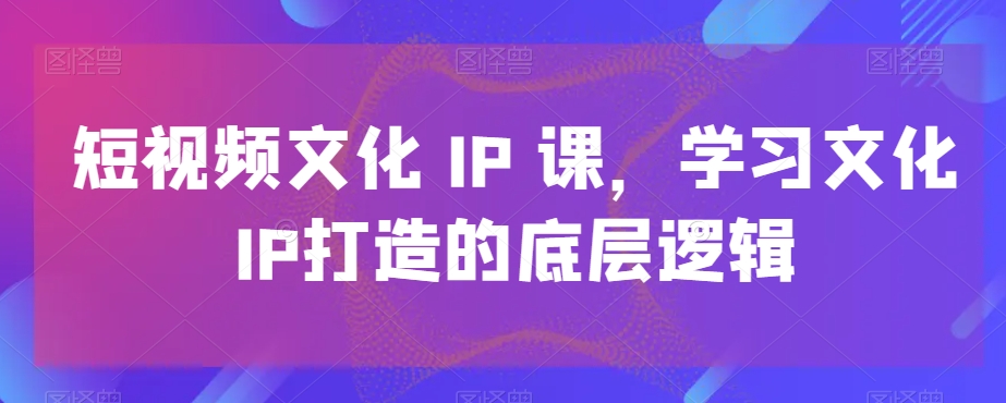 短视频文化IP课，学习文化IP打造的底层逻辑-学习资源库