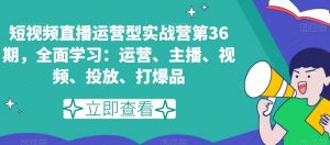 短视频直播运营型实战营第36期,全面学习:运营、主播、视频、投放、打爆品-学习资源库