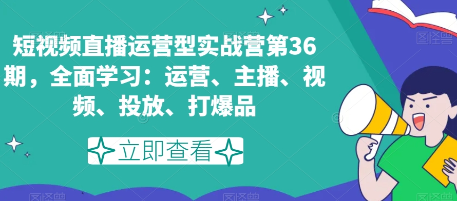 短视频直播运营型实战营第36期，全面学习：运营、主播、视频、投放、打爆品-学习资源库
