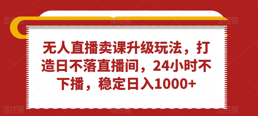 无人直播卖课升级玩法，打造日不落直播间，24小时不下播，稳定日入1000+【揭秘】-学习资源库