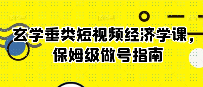 玄学垂类短视频经济学课，保姆级做号指南-学习资源库