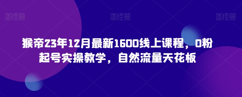 猴帝23年12月最新1600线上课程，0粉起号实操教学，自然流量天花板-学习资源库