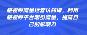 短视频流量运营认知课,利用短视频平台吸引流量,提高自己的影响力-学习资源库