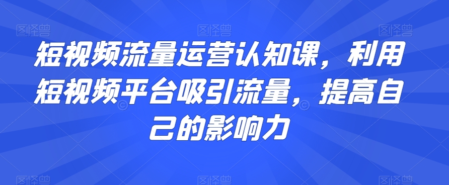 短视频流量运营认知课，利用短视频平台吸引流量，提高自己的影响力-学习资源库