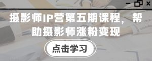 摄影师IP营第五期课程,帮助摄影师涨粉变现-学习资源库