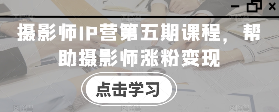 摄影师IP营第五期课程，帮助摄影师涨粉变现-学习资源库