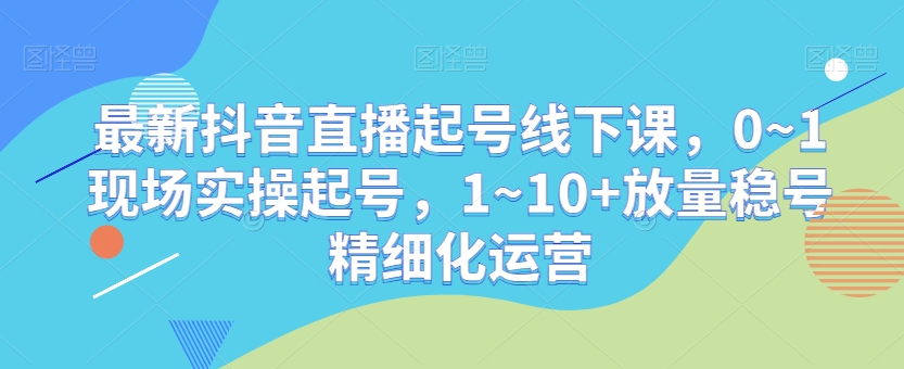 最新抖音直播起号线下课，0~1现场实操起号，1~10+放量稳号精细化运营-学习资源库