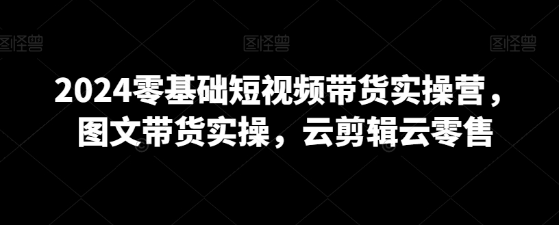 2024零基础短视频带货实操营，图文带货实操，云剪辑云零售-学习资源库