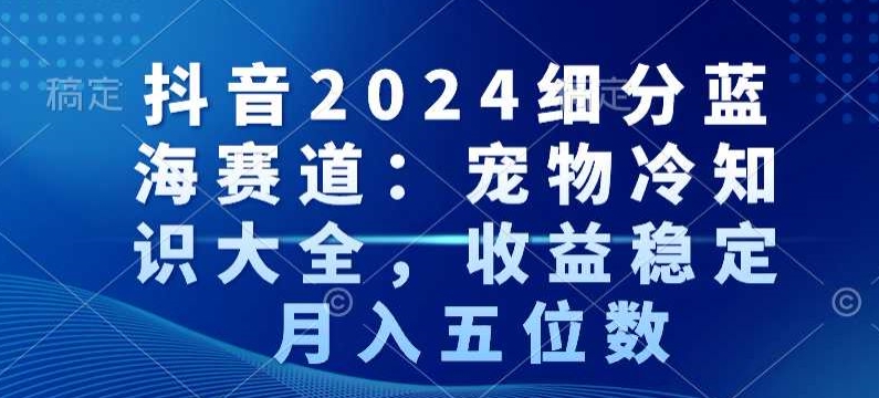 抖音2024细分蓝海赛道：宠物冷知识大全，收益稳定，月入五位数【揭秘】-学习资源库
