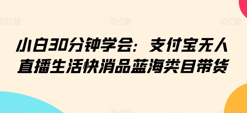 小白30分钟学会：支付宝无人直播生活快消品蓝海类目带货【揭秘】-学习资源库