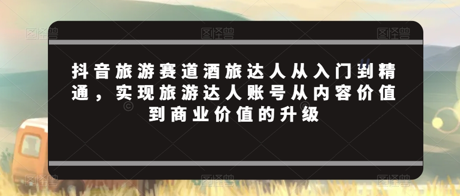 抖音旅游赛道酒旅达人从入门到精通，实现旅游达人账号从内容价值到商业价值的升级-学习资源库