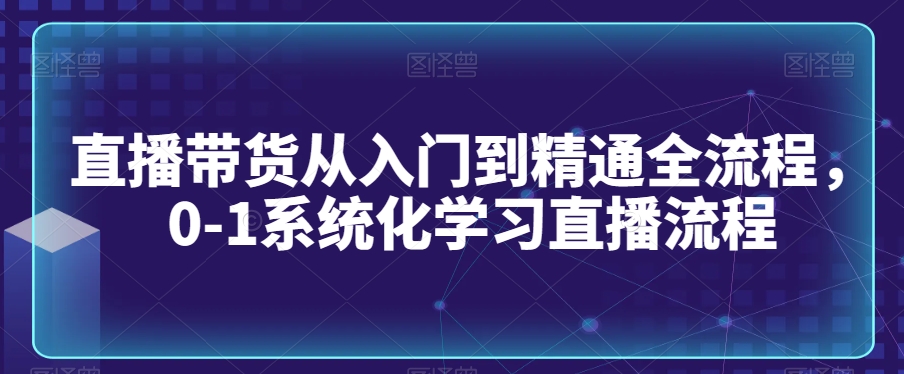 直播带货从入门到精通全流程，0-1系统化学习直播流程-学习资源库