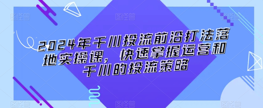 2024年千川投流前沿打法落地实操课，快速掌握运营和千川的投流策略-学习资源库