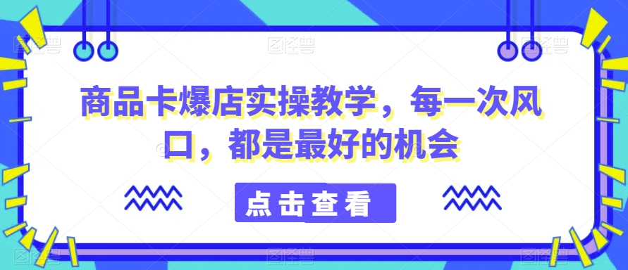 商品卡爆店实操教学，每一次风口，都是最好的机会-学习资源库