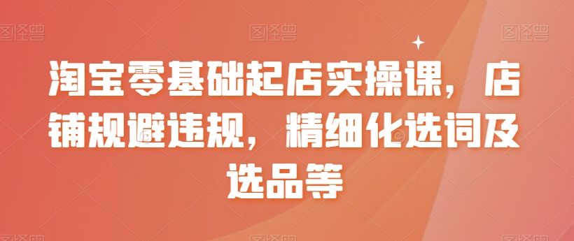 淘宝零基础起店实操课，店铺规避违规，精细化选词及选品等-学习资源库