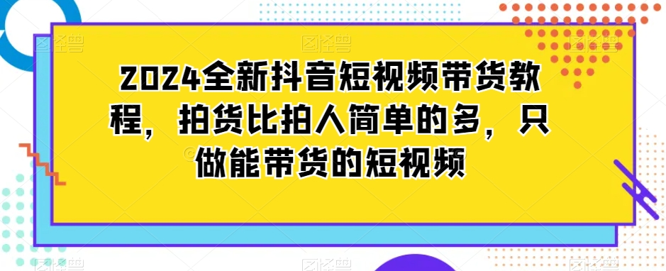 2024全新抖音短视频带货教程，拍货比拍人简单的多，只做能带货的短视频-学习资源库