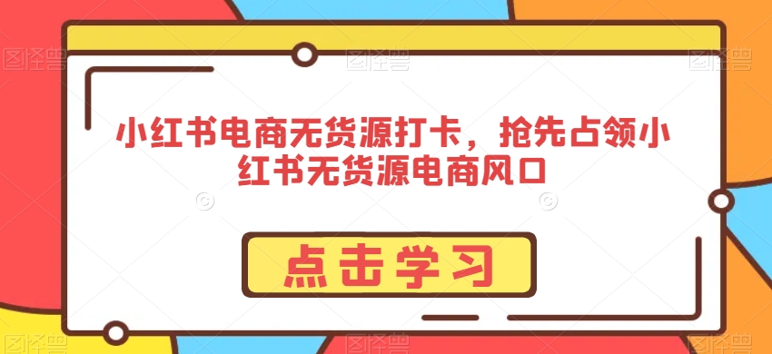 小红书电商无货源打卡，抢先占领小红书无货源电商风口-学习资源库