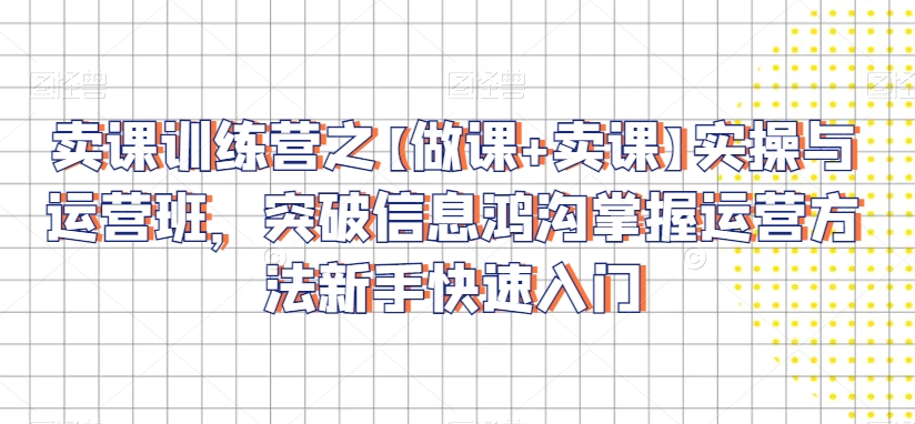 卖课训练营之【做课+卖课】实操与运营班，突破信息鸿沟掌握运营方法新手快速入门-学习资源库