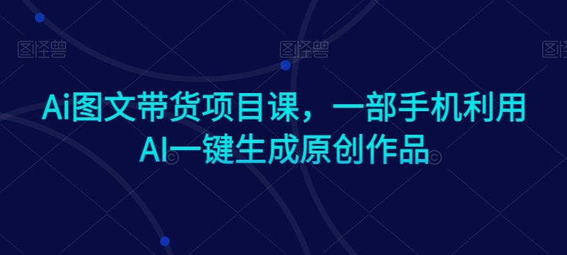 Ai图文带货项目课，一部手机利用AI一键生成原创作品-学习资源库
