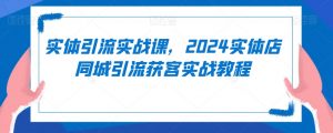 实体引流实战课,2024实体店同城引流获客实战教程-学习资源库