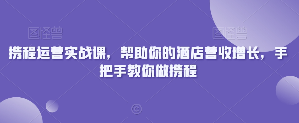 携程运营实战课，帮助你的酒店营收增长，手把手教你做携程-学习资源库