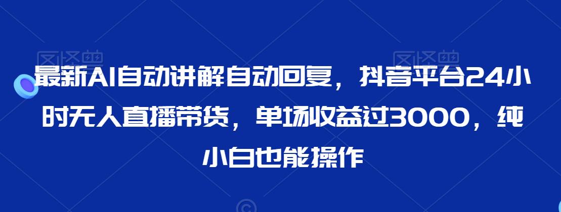 最新AI自动讲解自动回复，抖音平台24小时无人直播带货，单场收益过3000，纯小白也能操作【揭秘】-学习资源库
