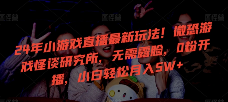 24年小游戏直播最新玩法！微恐游戏怪谈研究所，无需露脸，0粉开播，小白轻松月入5W+【揭秘】-学习资源库