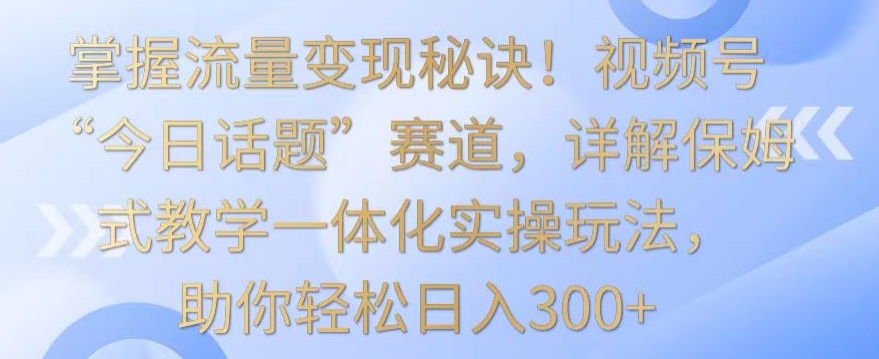 掌握流量变现秘诀！视频号“今日话题”赛道，详解保姆式教学一体化实操玩法，助你轻松日入300+【揭秘】-学习资源库