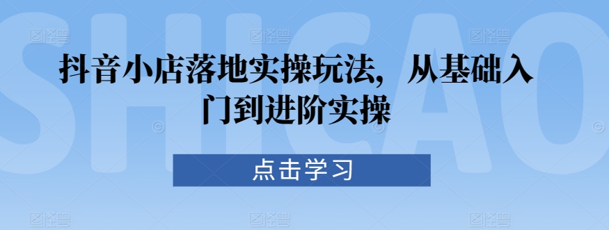抖音小店落地实操玩法，从基础入门到进阶实操-学习资源库