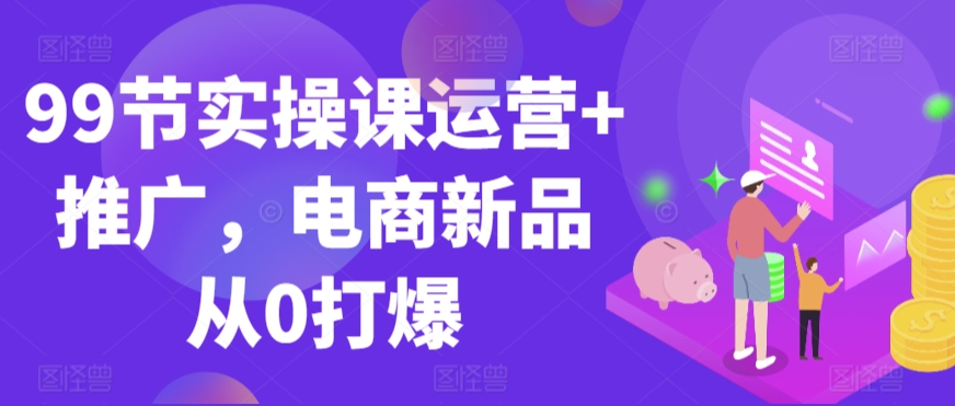 99节实操课运营+推广，电商新品从0打爆-学习资源库