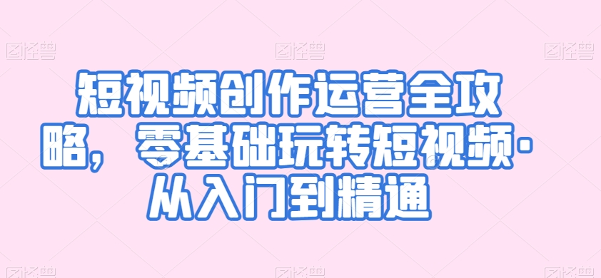 短视频创作运营全攻略，零基础玩转短视频·从入门到精通-学习资源库